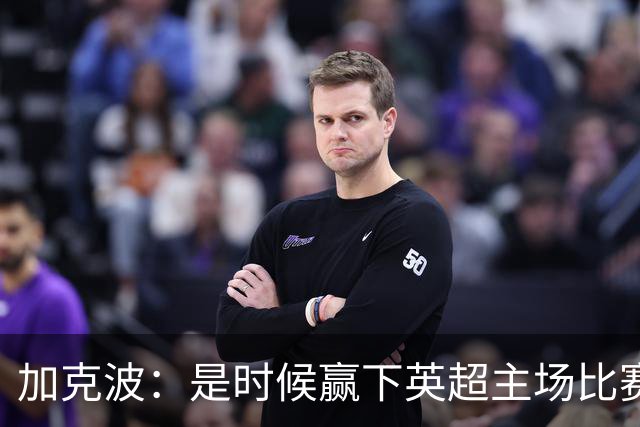 加克波：是时候赢下英超主场比赛，六个月不胜实在太久了