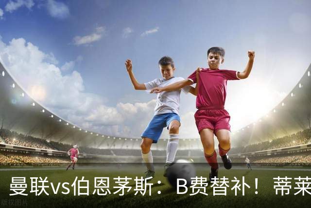曼联vs伯恩茅斯：B费替补！蒂莱曼斯先发，芒特、阿玛德出战
