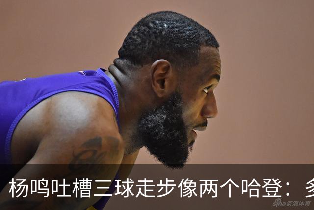 杨鸣吐槽三球走步像两个哈登：多给CBA裁判宽容吧