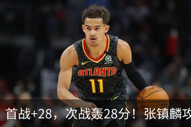 首战+28，次战轰28分！张镇麟攻防抢镜，难怪上海愿给四年顶薪